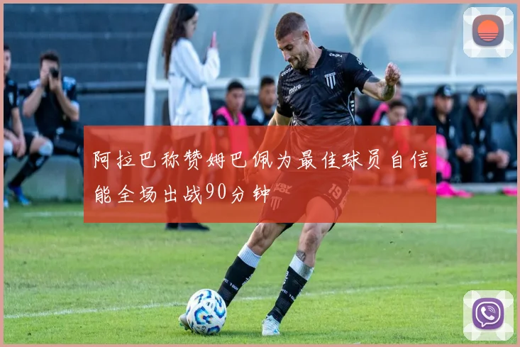 阿拉巴称赞姆巴佩为最佳球员自信能全场出战90分钟