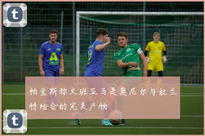 帕金斯称文班亚马是奥尼尔与杜兰特结合的完美产物