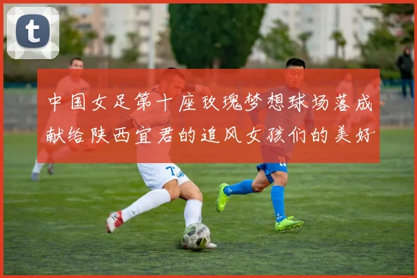 中国女足第十座玫瑰梦想球场落成献给陕西宜君的追风女孩们的美好祝福