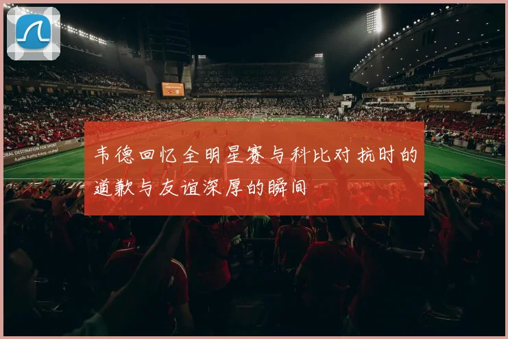 韦德回忆全明星赛与科比对抗时的道歉与友谊深厚的瞬间