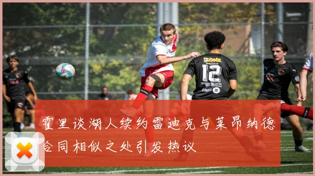 霍里谈湖人续约雷迪克与莱昂纳德合同相似之处引发热议
