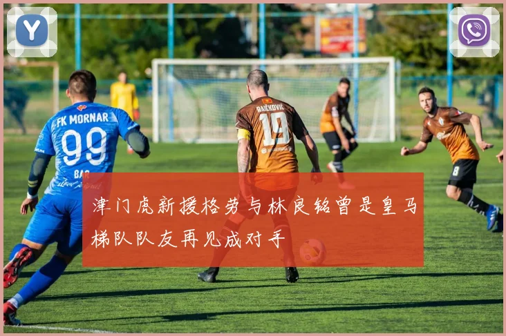 津门虎新援格劳与林良铭曾是皇马梯队队友再见成对手