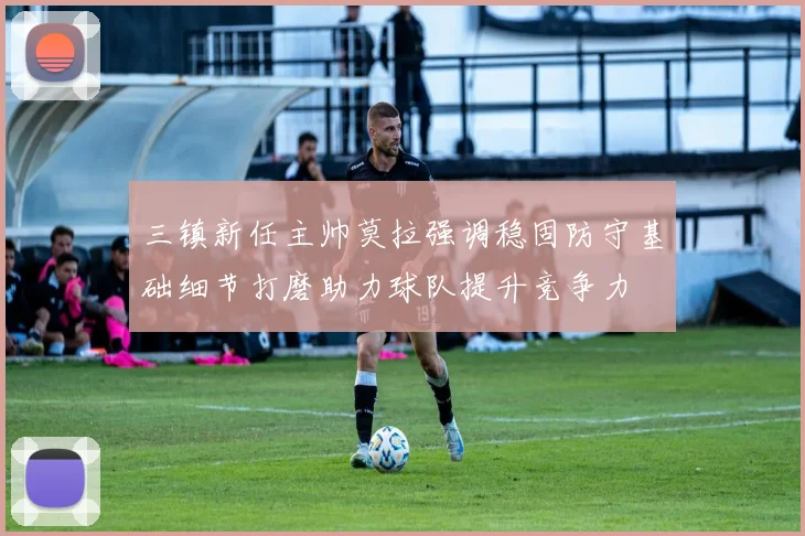 三镇新任主帅莫拉强调稳固防守基础细节打磨助力球队提升竞争力