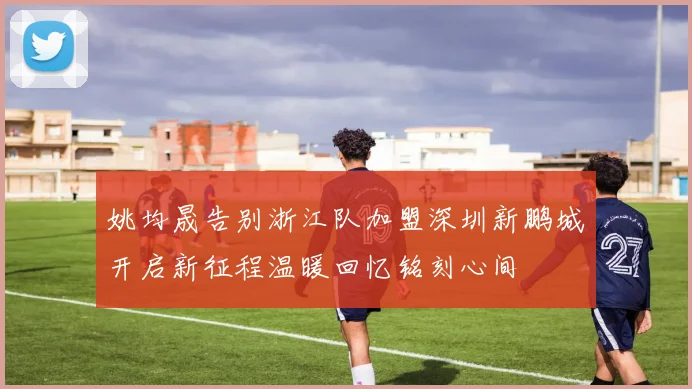 姚均晟告别浙江队加盟深圳新鹏城开启新征程温暖回忆铭刻心间