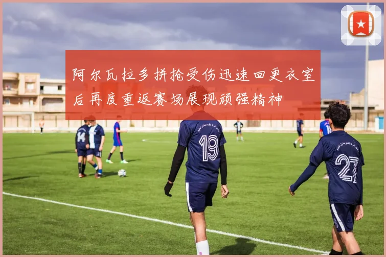 阿尔瓦拉多拼抢受伤迅速回更衣室后再度重返赛场展现顽强精神