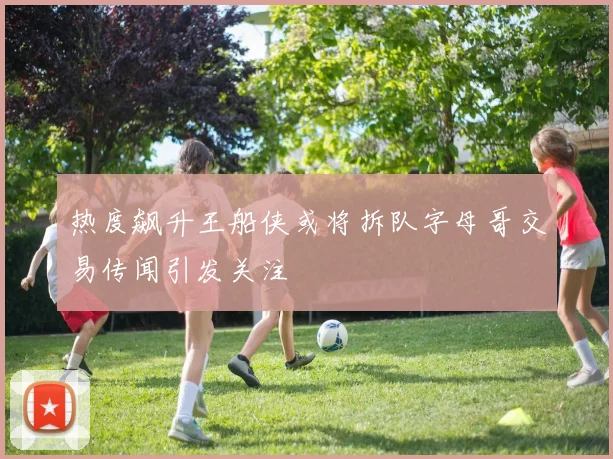 热度飙升王船侠或将拆队字母哥交易传闻引发关注