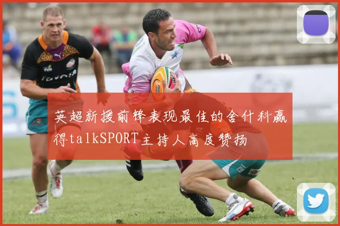 英超新援前锋表现最佳的舍什科赢得talkSPORT主持人高度赞扬