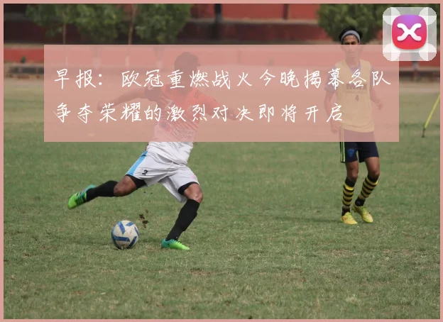早报：欧冠重燃战火今晚揭幕各队争夺荣耀的激烈对决即将开启