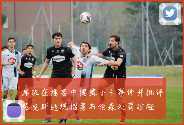 库班在播客中揭露小卡事件并批评尼克斯违规招募布伦森处罚过轻
