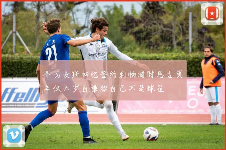 乔戈麦斯回忆签约利物浦时恩古莫年仅六岁自谦称自己不是球星