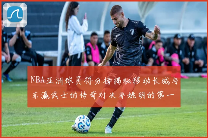 NBA亚洲球员得分榜揭秘移动长城与东瀛武士的传奇对决非姚明的第一人是谁