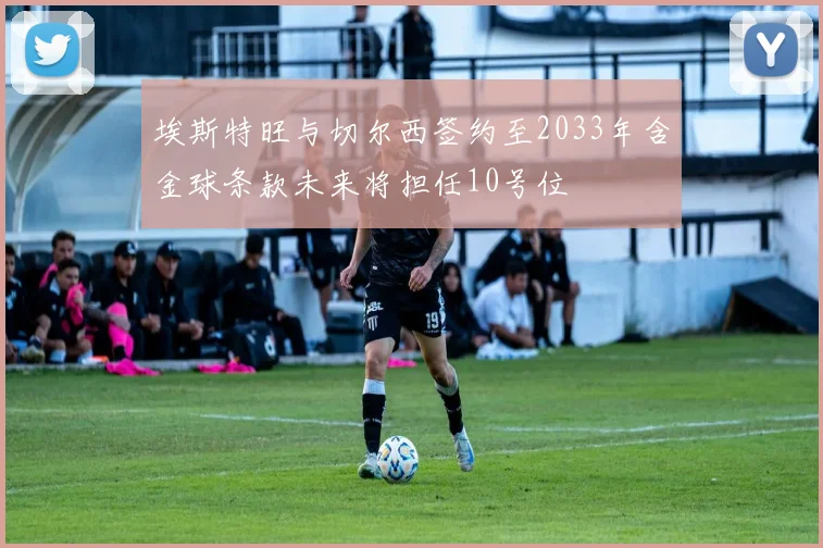 埃斯特旺与切尔西签约至2033年含金球条款未来将担任10号位