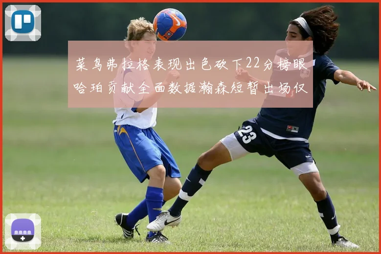 菜鸟弗拉格表现出色砍下22分榜眼哈珀贡献全面数据瀚森短暂出场仅得2分