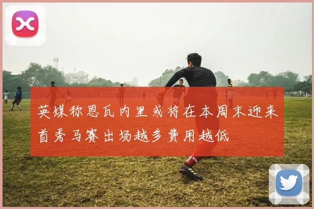 英媒称恩瓦内里或将在本周末迎来首秀马赛出场越多费用越低