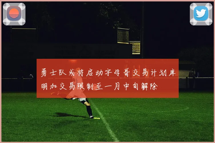 勇士队或将启动字母哥交易计划库明加交易限制至一月中旬解除