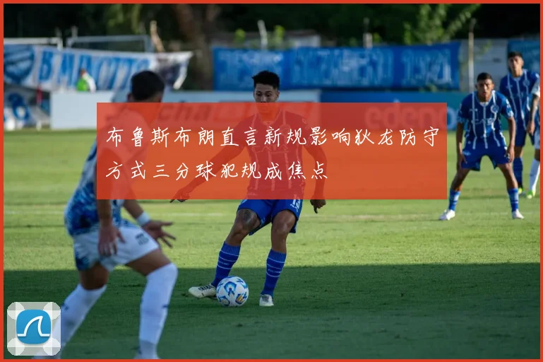 布鲁斯布朗直言新规影响狄龙防守方式三分球犯规成焦点