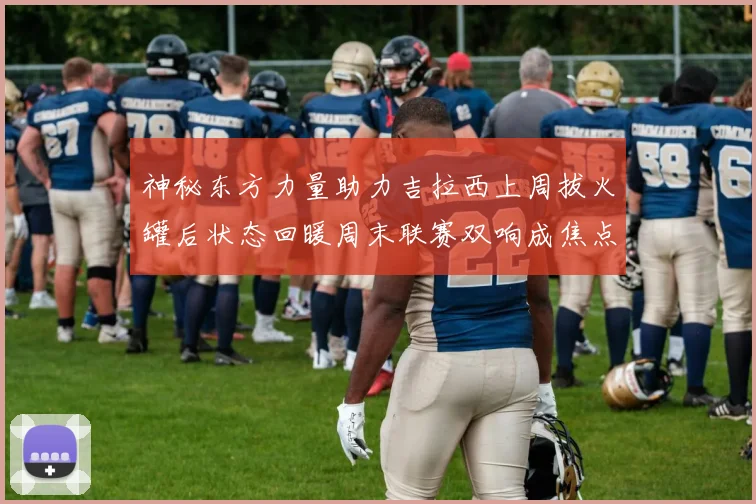 神秘东方力量助力吉拉西上周拔火罐后状态回暖周末联赛双响成焦点
