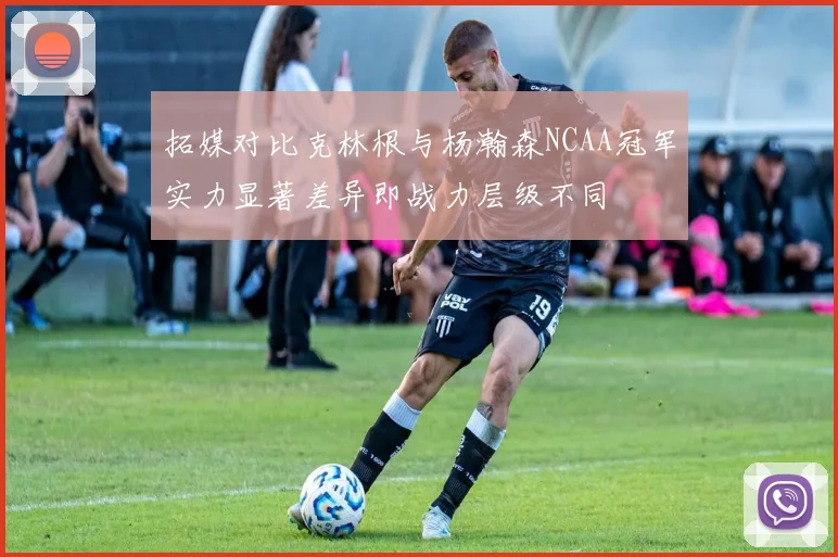 拓媒对比克林根与杨瀚森NCAA冠军实力显著差异即战力层级不同