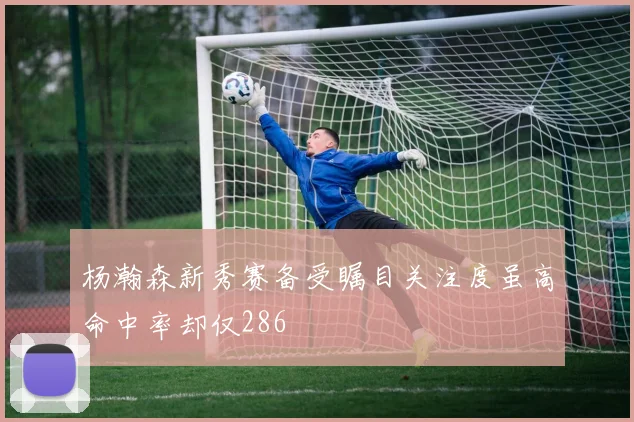 杨瀚森新秀赛备受瞩目关注度虽高命中率却仅286