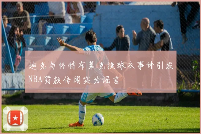迪克与怀特布莱克换球衣事件引发NBA罚款传闻实为谣言