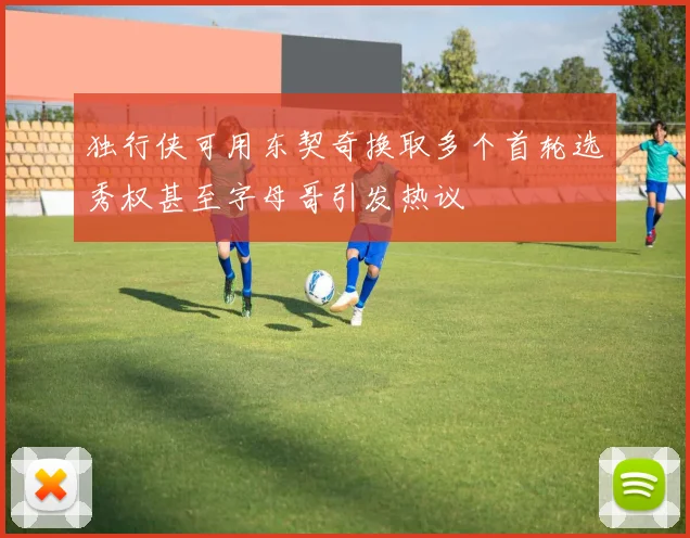 独行侠可用东契奇换取多个首轮选秀权甚至字母哥引发热议