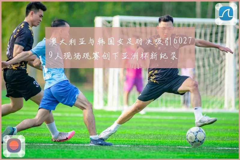 澳大利亚与韩国女足对决吸引60279人现场观赛创下亚洲杯新纪录