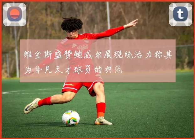 维金斯盛赞鲍威尔展现统治力称其为非凡天才球员的典范