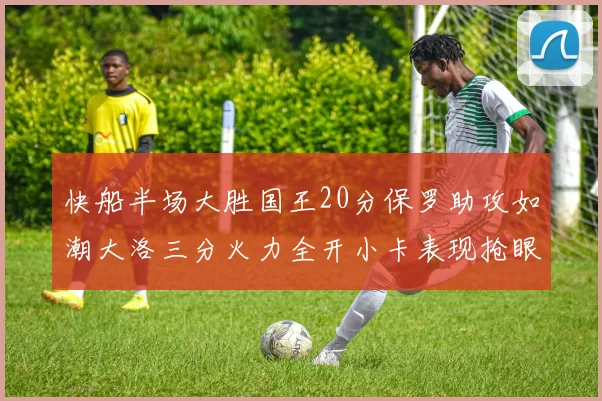 快船半场大胜国王20分保罗助攻如潮大洛三分火力全开小卡表现抢眼