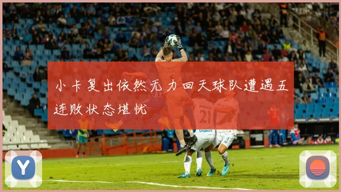 小卡复出依然无力回天球队遭遇五连败状态堪忧
