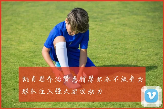 凯肖恩乔治赞惠特摩尔永不放弃为球队注入强大进攻动力