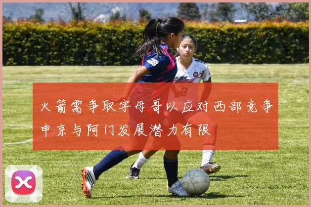 火箭需争取字母哥以应对西部竞争申京与阿门发展潜力有限