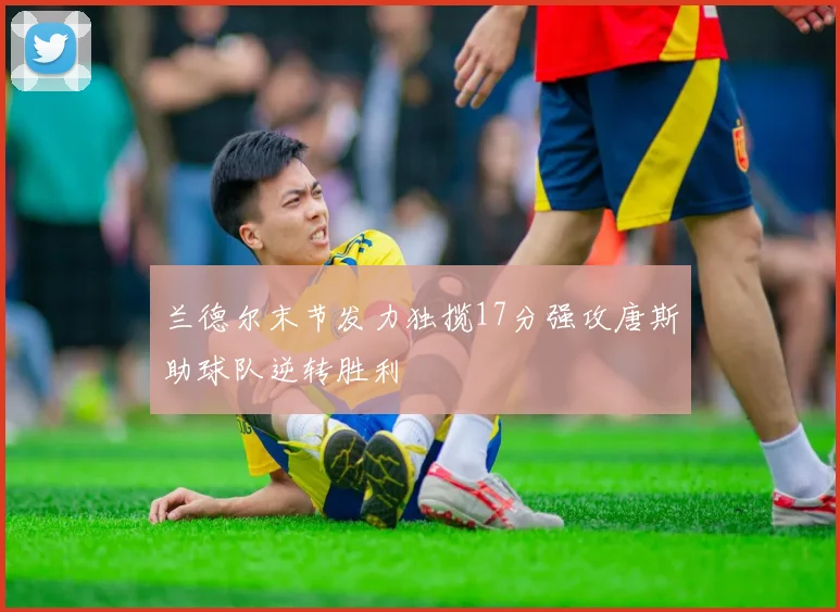兰德尔末节发力独揽17分强攻唐斯助球队逆转胜利