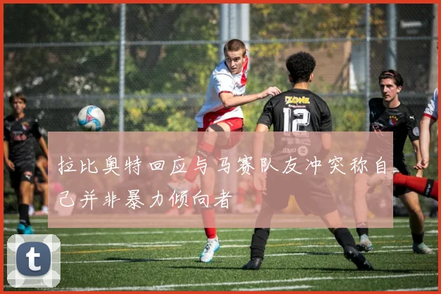 拉比奥特回应与马赛队友冲突称自己并非暴力倾向者
