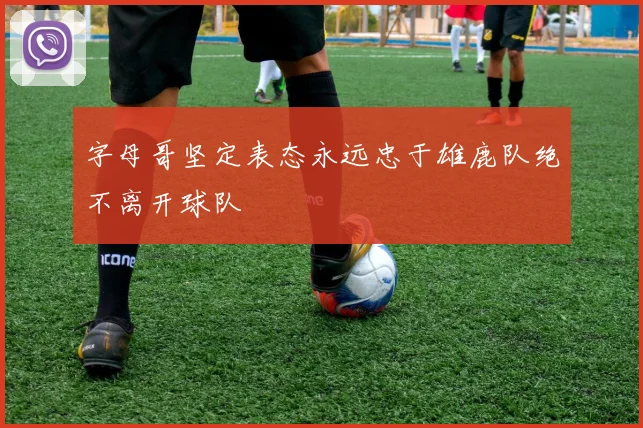 字母哥坚定表态永远忠于雄鹿队绝不离开球队