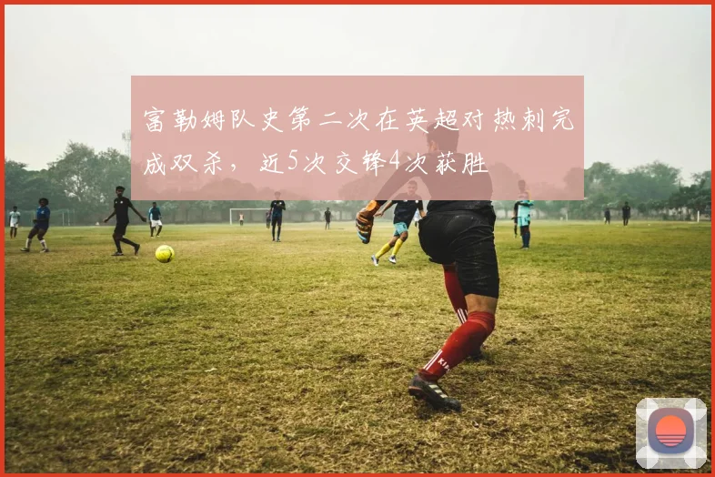 富勒姆队史第二次在英超对热刺完成双杀，近5次交锋4次获胜