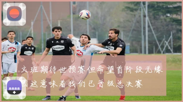 文班期待世预赛但希望首阶段无缘因这意味着我们已晋级总决赛