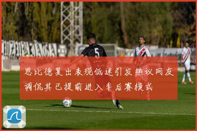 恩比德复出表现低迷引发热议网友调侃其已提前进入季后赛模式