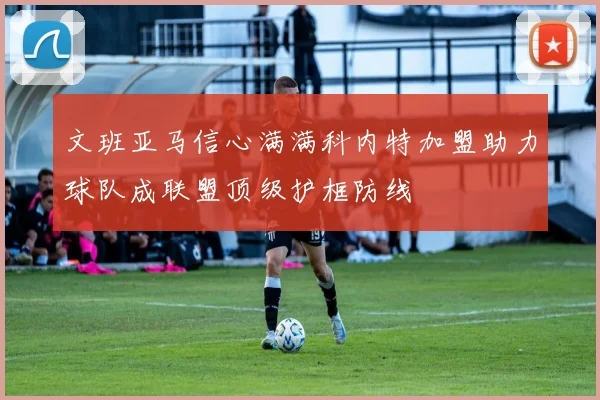 文班亚马信心满满科内特加盟助力球队成联盟顶级护框防线