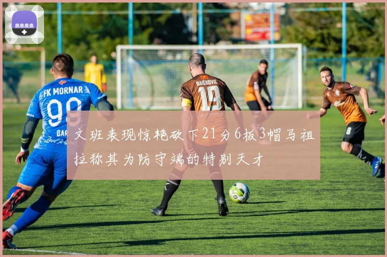 文班表现惊艳砍下21分6板3帽马祖拉称其为防守端的特别天才