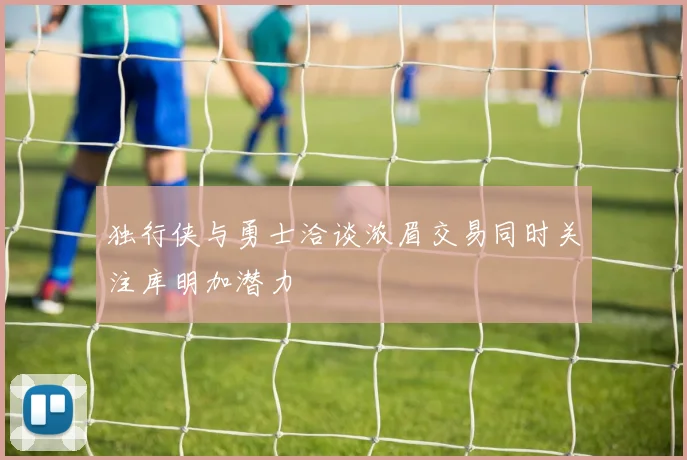 独行侠与勇士洽谈浓眉交易同时关注库明加潜力